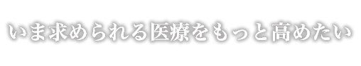 いま求められる医療をもっと高めたい