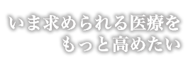 いま求められる医療をもっと高めたい